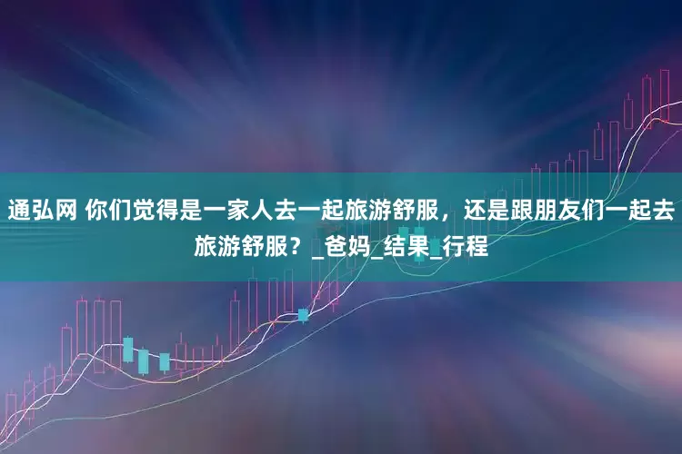 通弘网 你们觉得是一家人去一起旅游舒服，还是跟朋友们一起去旅游舒服？_爸妈_结果_行程