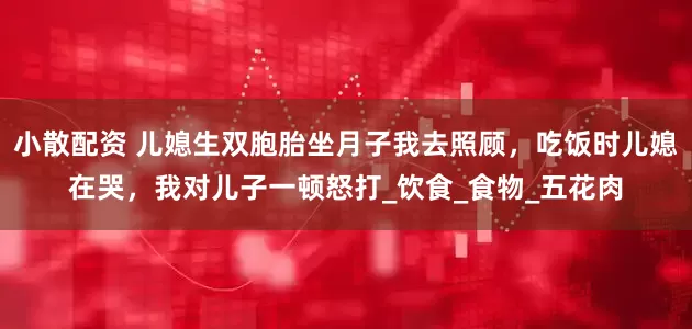 小散配资 儿媳生双胞胎坐月子我去照顾，吃饭时儿媳在哭，我对儿子一顿怒打_饮食_食物_五花肉