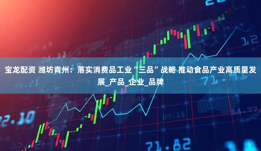 宝龙配资 潍坊青州：落实消费品工业“三品”战略 推动食品产业高质量发展_产品_企业_品牌