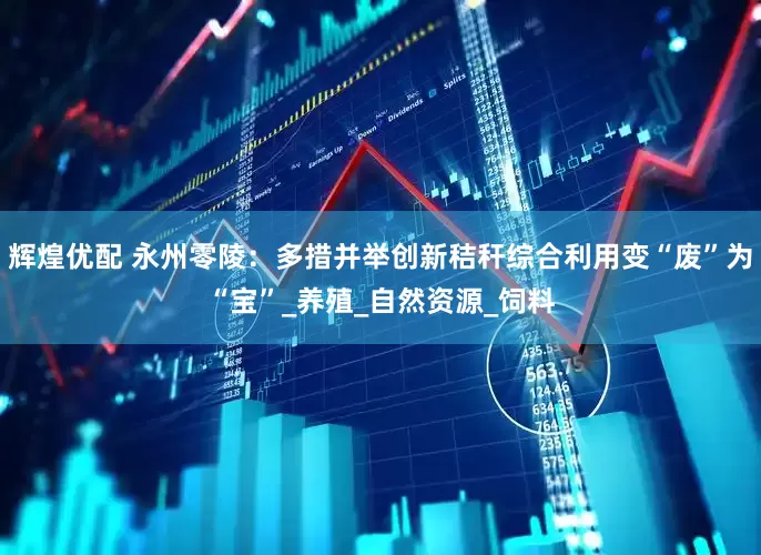 辉煌优配 永州零陵：多措并举创新秸秆综合利用变“废”为“宝”_养殖_自然资源_饲料