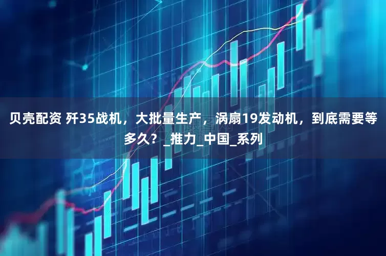 贝壳配资 歼35战机，大批量生产，涡扇19发动机，到底需要等多久？_推力_中国_系列