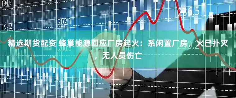 精选期货配资 蜂巢能源回应厂房起火：系闲置厂房，火已扑灭，无人员伤亡