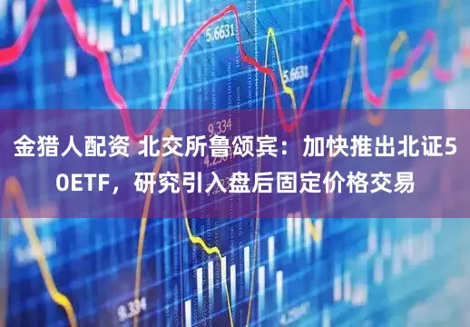 金猎人配资 北交所鲁颂宾：加快推出北证50ETF，研究引入盘后固定价格交易