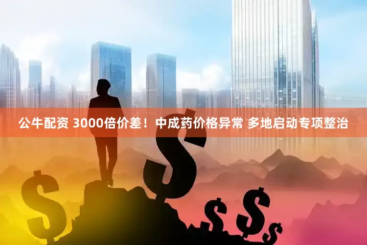 公牛配资 3000倍价差！中成药价格异常 多地启动专项整治