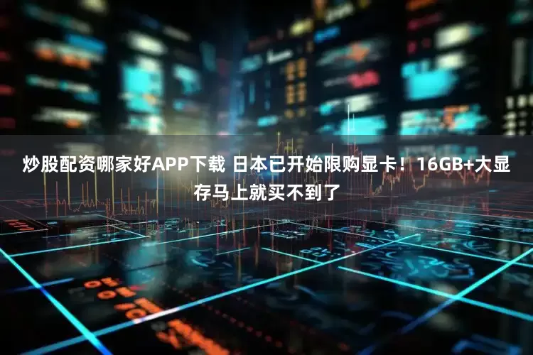 炒股配资哪家好APP下载 日本已开始限购显卡！16GB+大显存马上就买不到了
