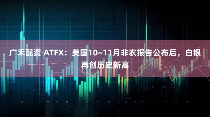 广禾配资 ATFX：美国10~11月非农报告公布后，白银再创历史新高