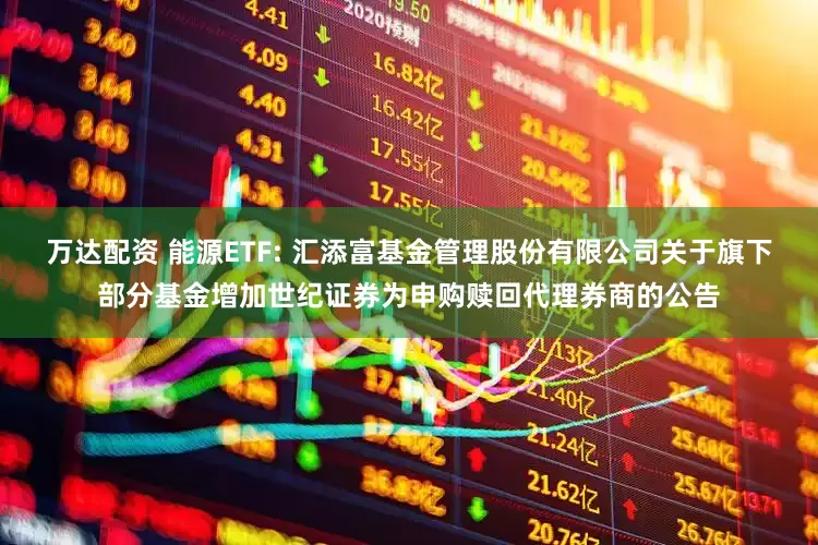 万达配资 能源ETF: 汇添富基金管理股份有限公司关于旗下部分基金增加世纪证券为申购赎回代理券商的公告