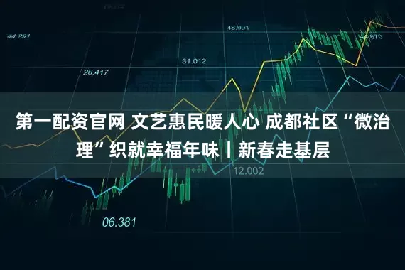 第一配资官网 文艺惠民暖人心 成都社区“微治理”织就幸福年味丨新春走基层