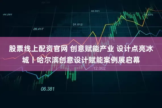 股票线上配资官网 创意赋能产业 设计点亮冰城丨哈尔滨创意设计赋能案例展启幕