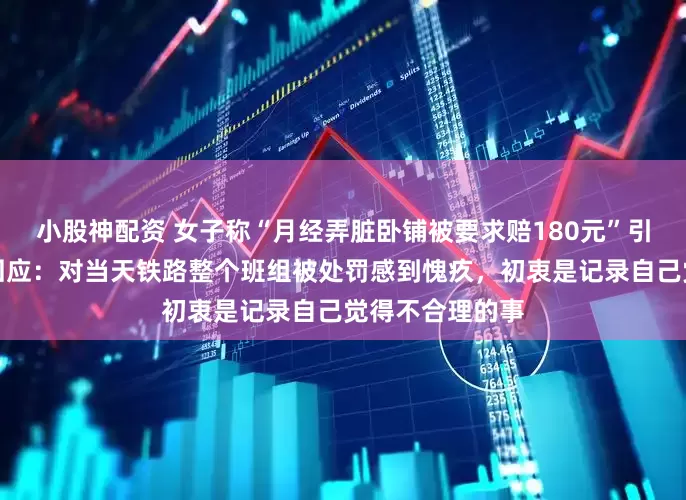 小股神配资 女子称“月经弄脏卧铺被要求赔180元”引热议，当事人回应：对当天铁路整个班组被处罚感到愧疚，初衷是记录自己觉得不合理的事